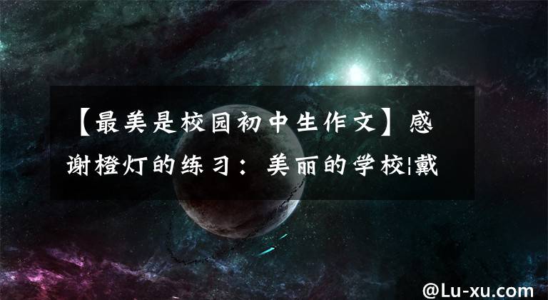【最美是校园初中生作文】感谢橙灯的练习:美丽的学校|戴成军