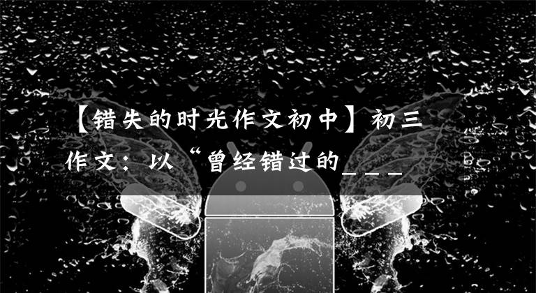【错失的时光作文初中】初三作文：以“曾经错过的_ _ _ _ _ _ _ _ _ _”为题。