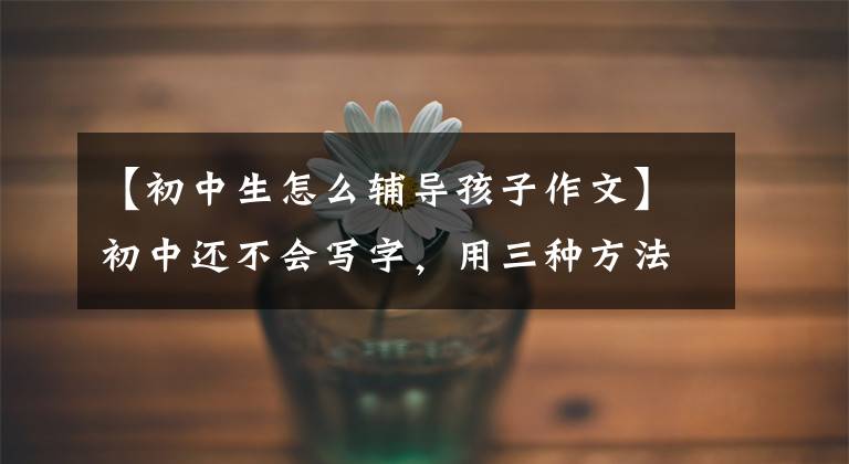 【初中生怎么辅导孩子作文】初中还不会写字,用三种方法对症下药,父母就不再着急了