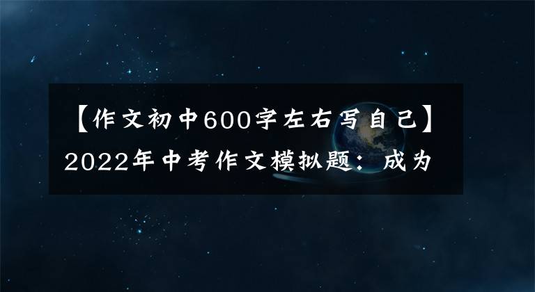 【作文初中600字左右写自己】2022年中考作文模拟题：成为更好的自己