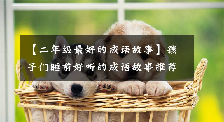 【二年级最好的成语故事】孩子们睡前好听的成语故事推荐给家长