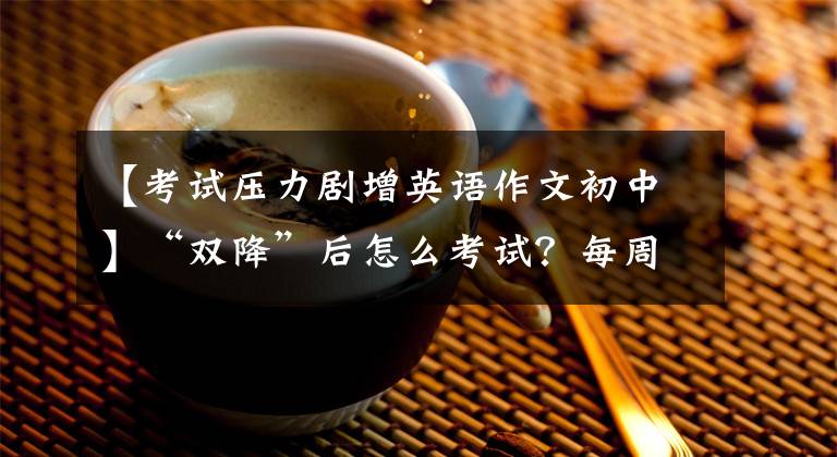 【考试压力剧增英语作文初中】“双降”后怎么考试?每周一问