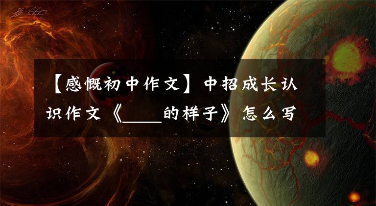 【感慨初中作文】中招成长认识作文《____的样子》怎么写?看语文老师写一篇范文