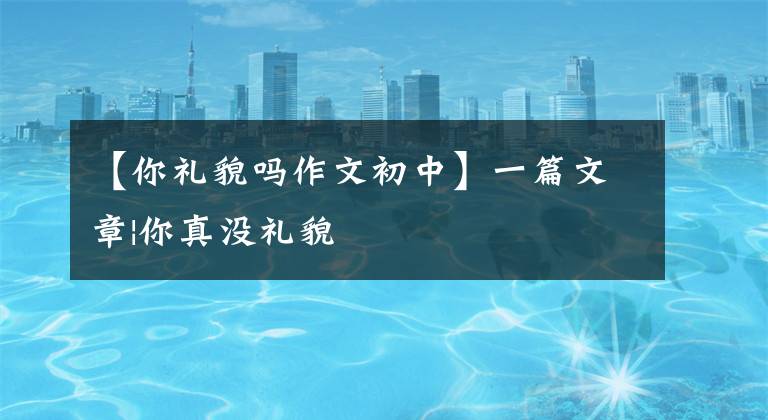 【你礼貌吗作文初中】一篇文章|你真没礼貌