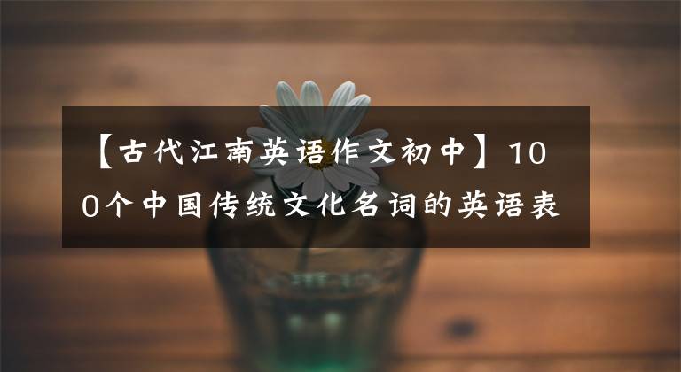 【古代江南英语作文初中】100个中国传统文化名词的英语表达,小作文是必不可少的!