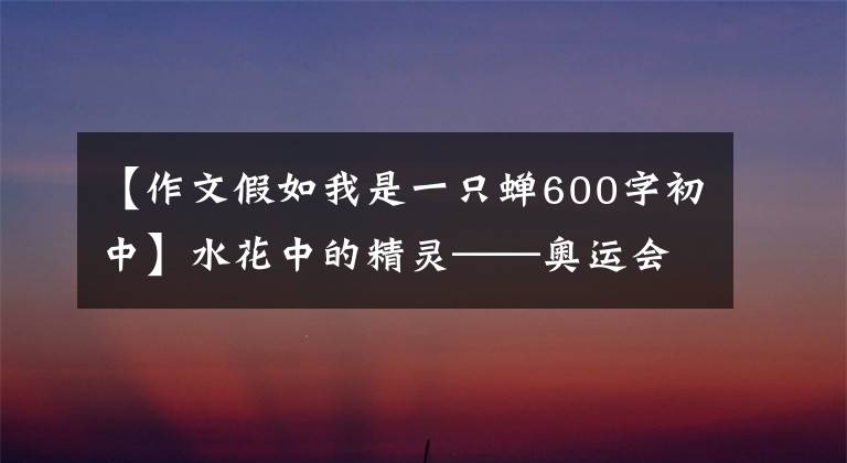 【作文假如我是一只蝉600字初中】水花中的精灵——奥运会跳水冠军醉眼朦胧的成长故事