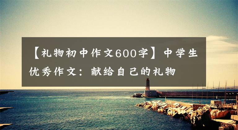 【礼物初中作文600字】中学生优秀作文:献给自己的礼物