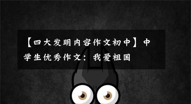 【四大发明内容作文初中】中学生优秀作文：我爱祖国
