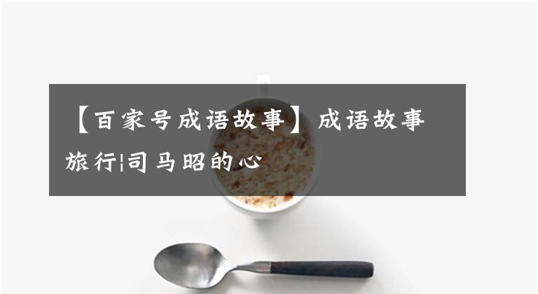 【百家号成语故事】成语故事旅行|司马昭的心