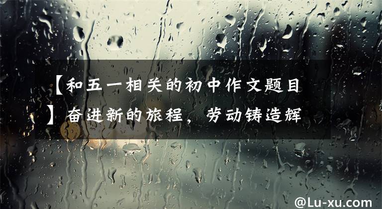 【和五一相关的初中作文题目】奋进新的旅程，劳动铸造辉煌的——写于“5月1日”国际劳动节之际