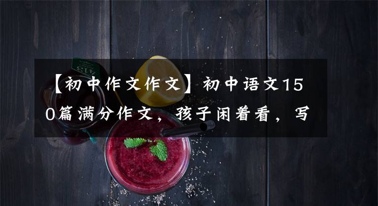 【初中作文作文】初中语文150篇满分作文，孩子闲着看，写作颇有收获！建议备份一份