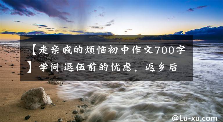 【走亲戚的烦恼初中作文700字】学问|退伍前的忧虑,返乡后的苦恼