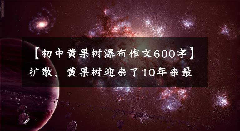 【初中黄果树瀑布作文600字】扩散,黄果树迎来了10年来最令人震惊的时刻!这个时候不去,什么时候还要等?