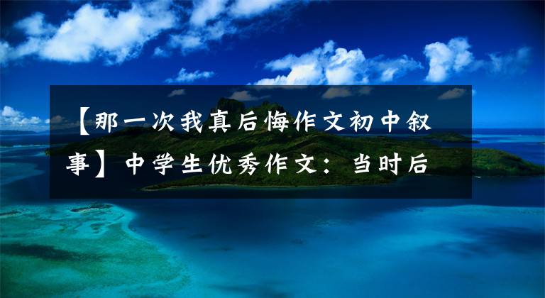 【那一次我真后悔作文初中叙事】中学生优秀作文：当时后悔了