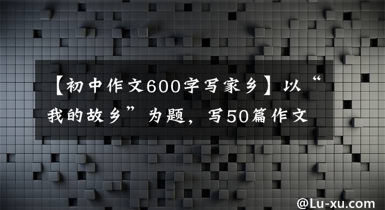 【初中作文600字写家乡】以“我的故乡”为题,写50篇作文,请收藏