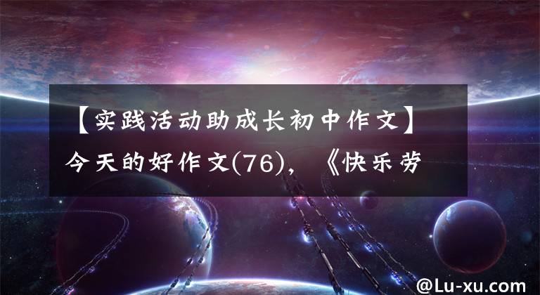 【实践活动助成长初中作文】今天的好作文(76),《快乐劳动 成长体验——记劳动教育研学之旅》