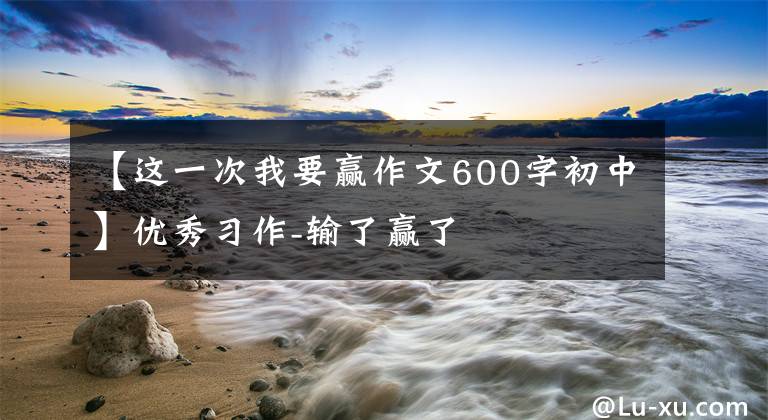 【这一次我要赢作文600字初中】优秀习作-输了赢了