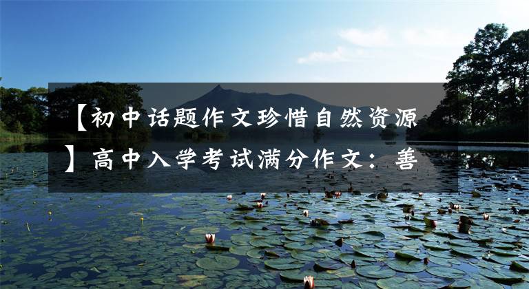 【初中话题作文珍惜自然资源】高中入学考试满分作文:善待自然。(善待自然,绿色总是和我们在一起。)