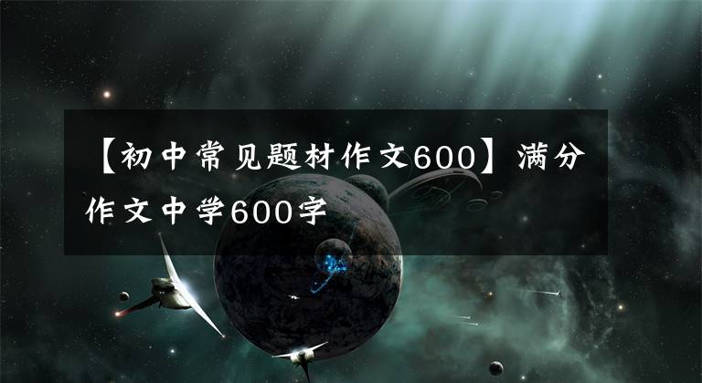 【初中常见题材作文600】满分作文中学600字