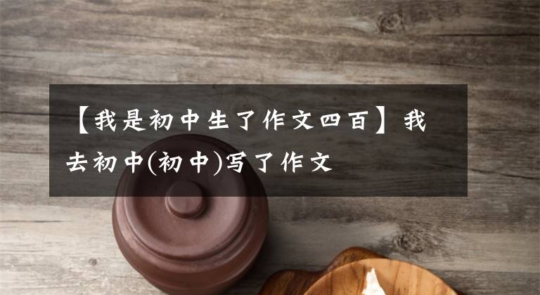 【我是初中生了作文四百】我去初中(初中)写了作文
