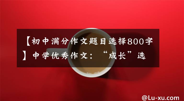 【初中满分作文题目选择800字】中学优秀作文：“成长”选题满分作文10篇