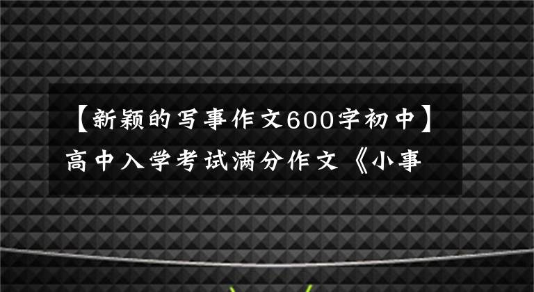 【新颖的写事作文600字初中】高中入学考试满分作文《小事》 5篇