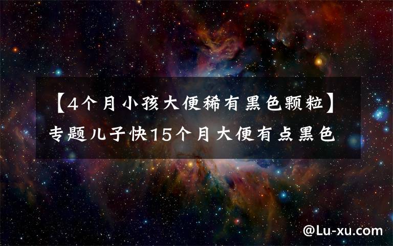 【4个月小孩大便稀有黑色颗粒】专题儿子快15个月大便有点黑色大颗粒物质咋办?拉肚子怎么办?
