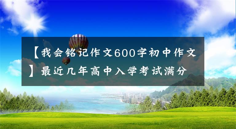 【我会铭记作文600字初中作文】最近几年高中入学考试满分作文精选的记叙文。