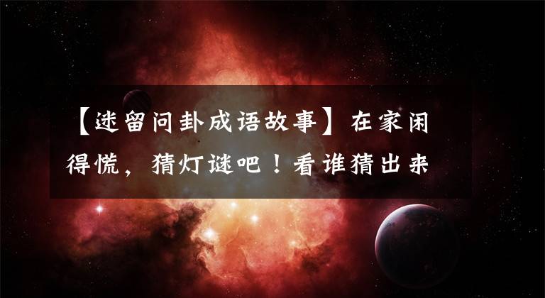 【迷留问卦成语故事】在家闲得慌,猜灯谜吧!看谁猜出来的多!