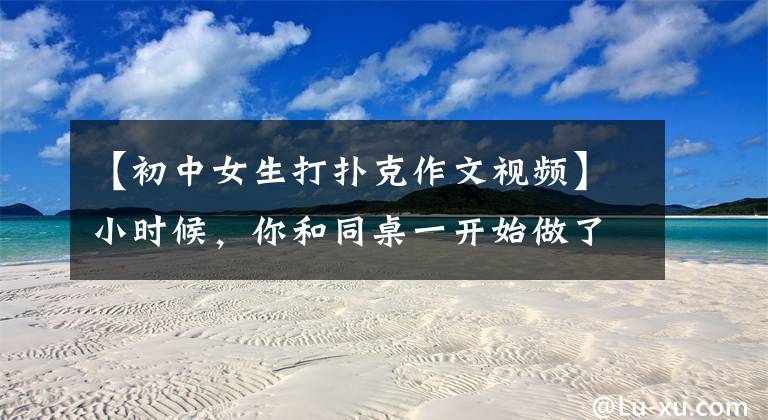 【初中女生打扑克作文视频】小时候,你和同桌一开始做了什么荒唐的事,网友评论说我做了第一件事。