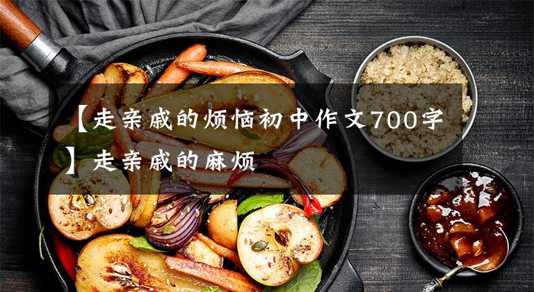 【走亲戚的烦恼初中作文700字】走亲戚的麻烦