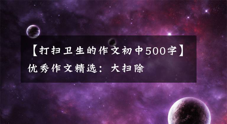 【打扫卫生的作文初中500字】优秀作文精选:大扫除