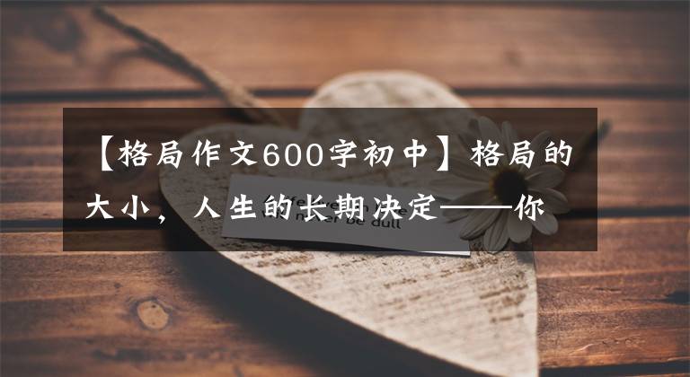 【格局作文600字初中】格局的大小，人生的长期决定——你的成长是对自己最好的救赎