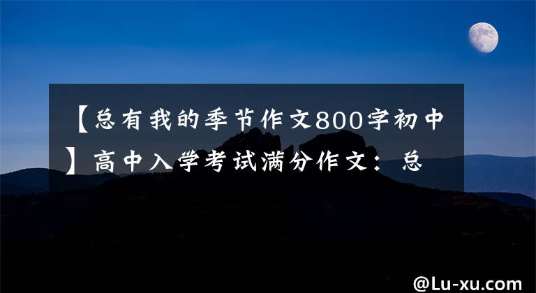 【总有我的季节作文800字初中】高中入学考试满分作文:总有我的季节。(所有的努力都是因为你是我的目标。)。