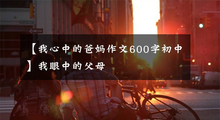 【我心中的爸妈作文600字初中】我眼中的父母