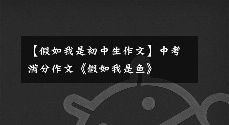 【假如我是初中生作文】中考满分作文《假如我是鱼》