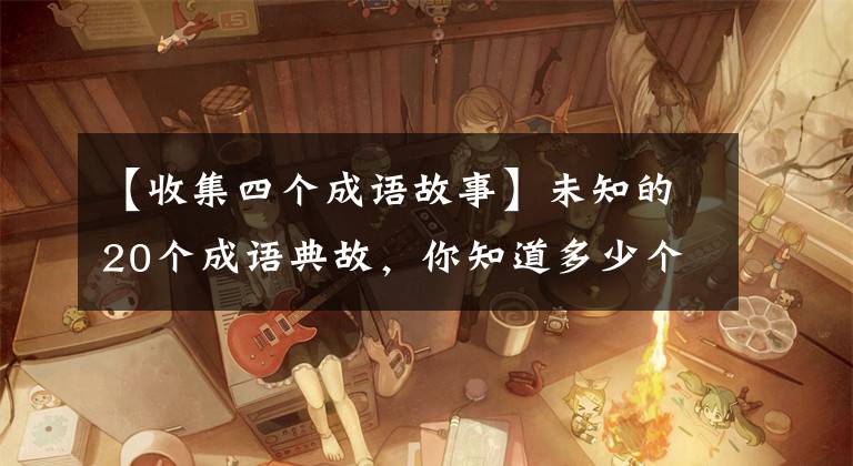 【收集四个成语故事】未知的20个成语典故,你知道多少个?