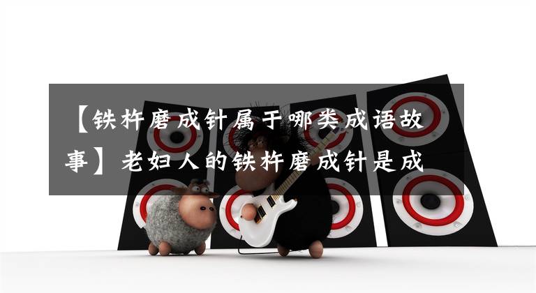 【铁杵磨成针属于哪类成语故事】老妇人的铁杵磨成针是成语故事,我们把针做成铁杵是成人故事