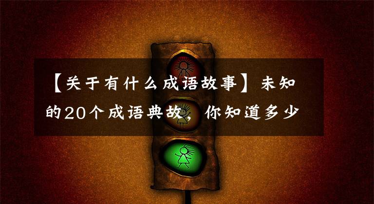 【关于有什么成语故事】未知的20个成语典故,你知道多少个?