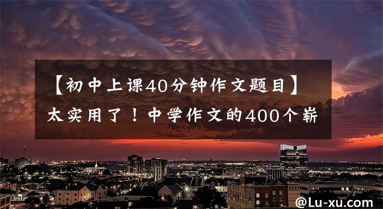 【初中上课40分钟作文题目】太实用了!中学作文的400个崭新题目写得太好了