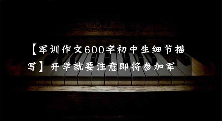【军训作文600字初中生细节描写】开学就要注意即将参加军训的同学!这里有5篇军事训练体验作文