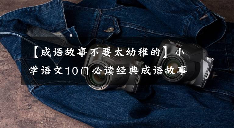 【成语故事不要太幼稚的】小学语文10门必读经典成语故事,家长迅速为孩子收藏,测试内容