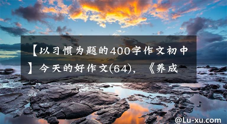 【以习惯为题的400字作文初中】今天的好作文(64)，《养成好习惯》