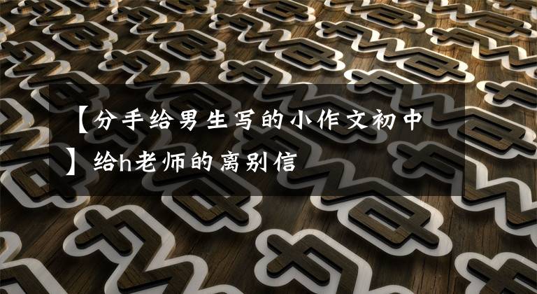 【分手给男生写的小作文初中】给h老师的离别信