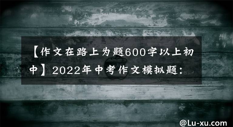 【作文在路上为题600字以上初中】2022年中考作文模拟题:走春天的路