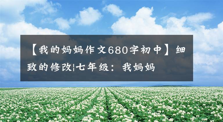 【我的妈妈作文680字初中】细致的修改|七年级:我妈妈