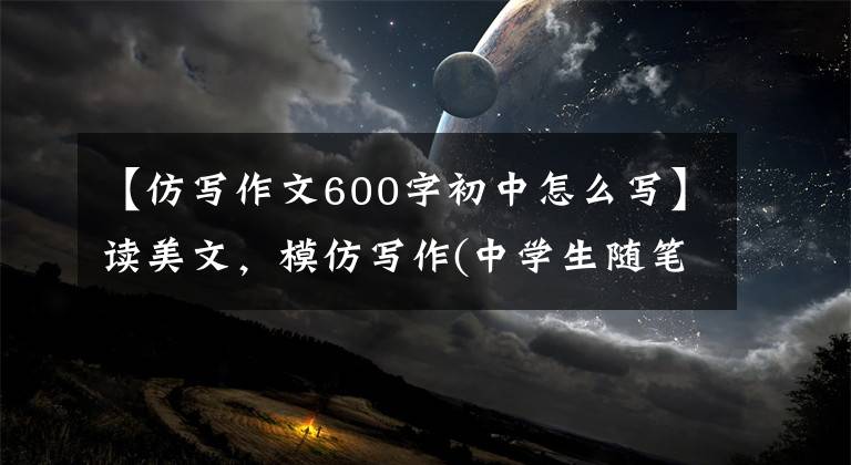 【仿写作文600字初中怎么写】读美文，模仿写作(中学生随笔系列)