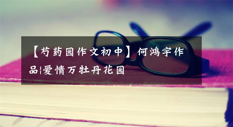 【芍药园作文初中】何鸿宇作品|爱情万牡丹花园