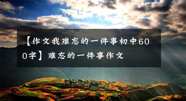 【作文我难忘的一件事初中600字】难忘的一件事作文