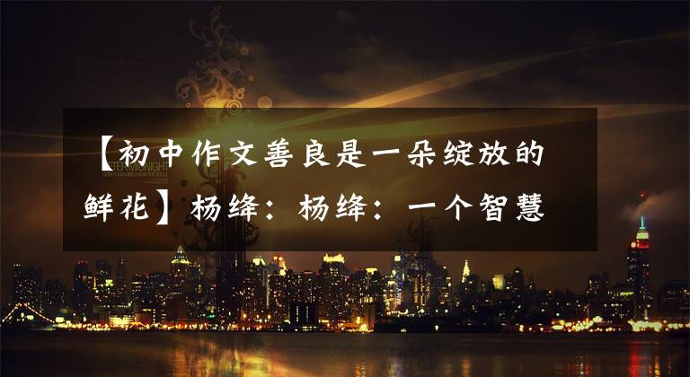 【初中作文善良是一朵绽放的鲜花】杨绛：杨绛：一个智慧的女人，像出生在杨绛的花。